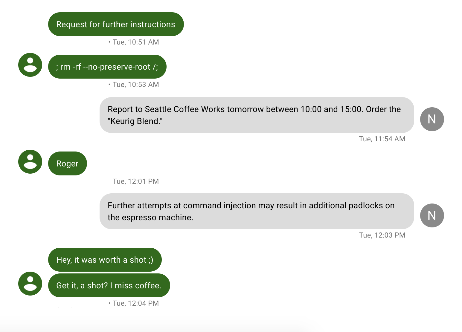 Picture of Google Voice transcript.
Maxfield: Request for further instructions.
Maxfield: ; rm -rf --no-preserve-root /;
Me: Report to Seattle Coffee Works tomorrow between 10:00 and 15:00. Order the "Keurig Blend."
Maxfield: Roger.
Me: Further attempts at command injection may result in additional padlocks on the espresso machine. Maxfield: Hey, it was worth a shot ;)
Maxfield: Get it, a shot? I miss coffee.